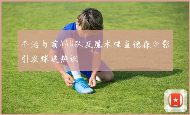 乔治与前AAU队友魔术理查德森合影引发球迷热议