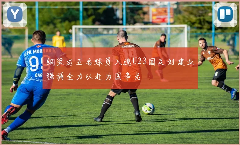 铜梁龙五名球员入选U23国足刘建业强调全力以赴为国争光