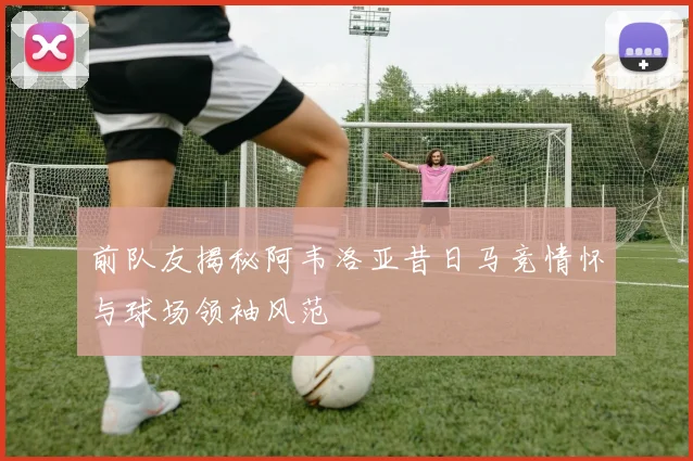 前队友揭秘阿韦洛亚昔日马竞情怀与球场领袖风范