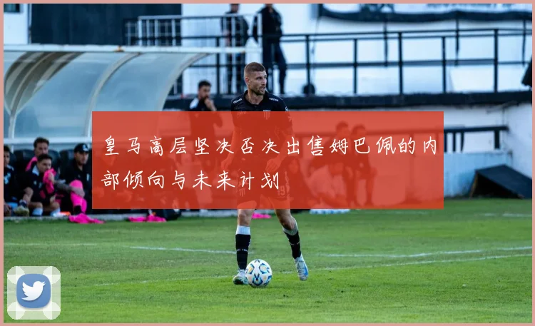 皇马高层坚决否决出售姆巴佩的内部倾向与未来计划