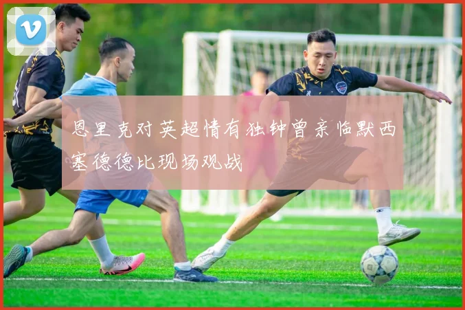 恩里克对英超情有独钟曾亲临默西塞德德比现场观战