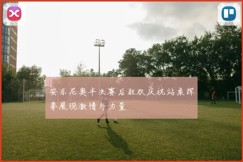 安东尼奥半决赛后狂欢庆祝站桌挥拳展现激情与力量