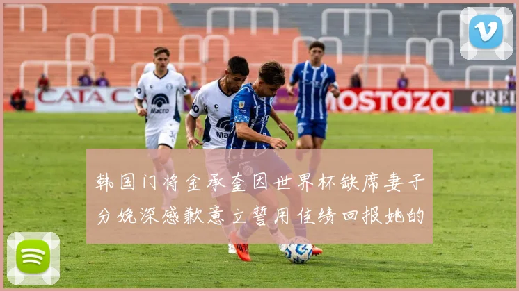 韩国门将金承奎因世界杯缺席妻子分娩深感歉意立誓用佳绩回报她的支持与爱
