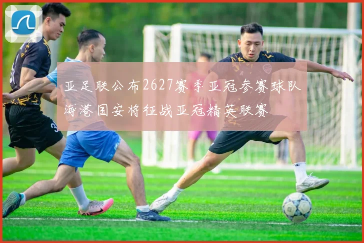 亚足联公布2627赛季亚冠参赛球队海港国安将征战亚冠精英联赛