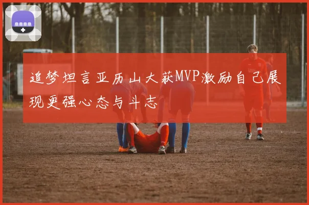 追梦坦言亚历山大获MVP激励自己展现更强心态与斗志