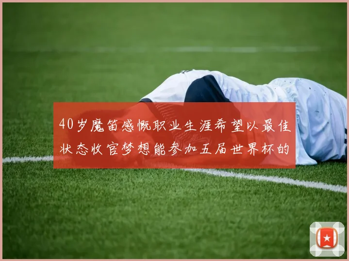40岁魔笛感慨职业生涯希望以最佳状态收官梦想能参加五届世界杯的壮举