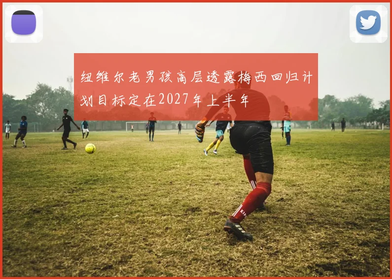 纽维尔老男孩高层透露梅西回归计划目标定在2027年上半年