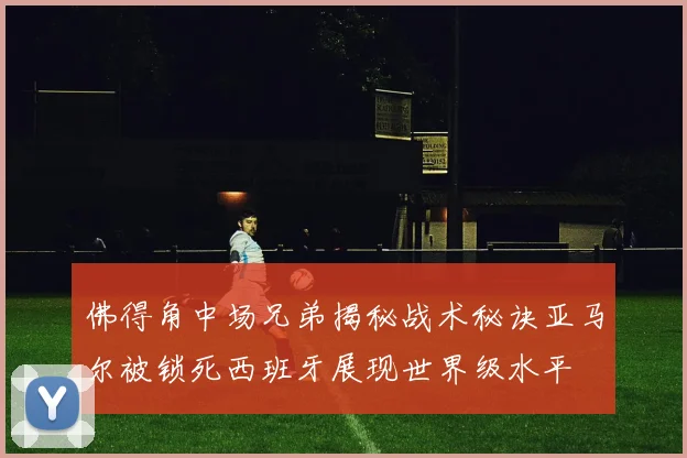 佛得角中场兄弟揭秘战术秘诀亚马尔被锁死西班牙展现世界级水平