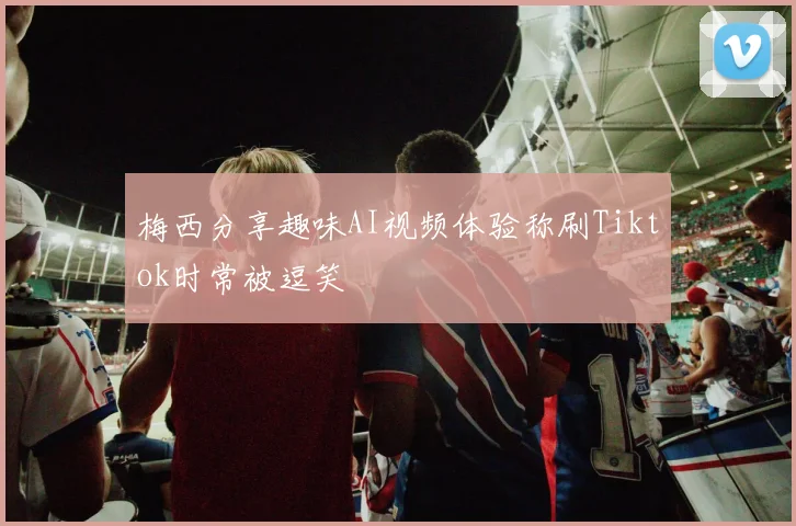 梅西分享趣味AI视频体验称刷Tiktok时常被逗笑