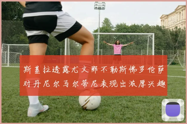 斯基拉透露尤文那不勒斯佛罗伦萨对丹尼尔马尔蒂尼表现出浓厚兴趣